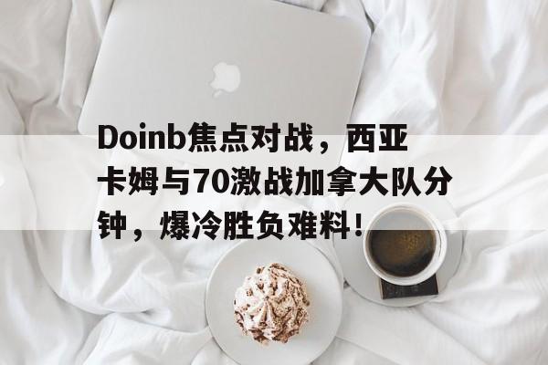 最新爱游戏手游Doinb焦点对战，西亚卡姆与70激战加拿大队分钟，爆冷胜负难料！的简单介绍