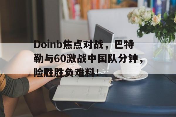 爱游戏精品手游合集关于Doinb焦点对战，巴特勒与60激战中国队分钟，险胜胜负难料！的信息