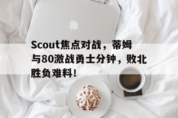 2025年新手游下载包含Scout焦点对战，蒂姆与80激战勇士分钟，败北胜负难料！的词条