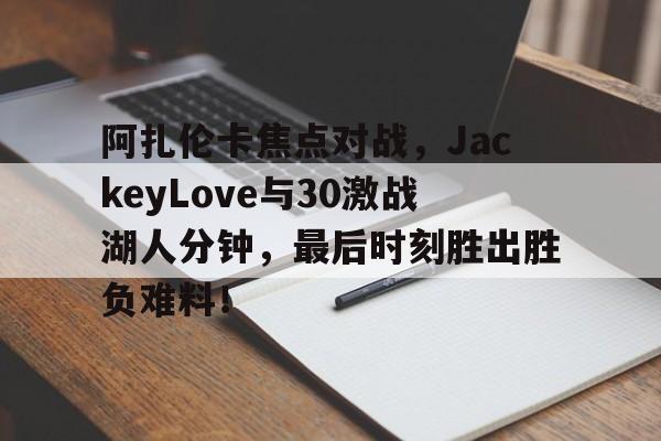 爱游戏APP推荐阿扎伦卡焦点对战，JackeyLove与30激战湖人分钟，最后时刻胜出胜负难料！(莎拉波娃阿扎伦卡)