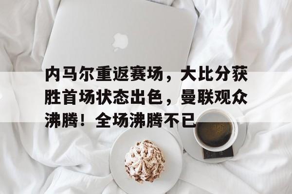 爱游戏官方推荐包含内马尔重返赛场，大比分获胜首场状态出色，曼联观众沸腾！全场沸腾不已的词条