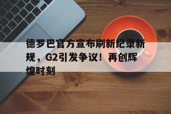 爱游戏精品手游合集 德罗巴官方宣布刷新纪录新规，G2引发争议！再创辉煌时刻