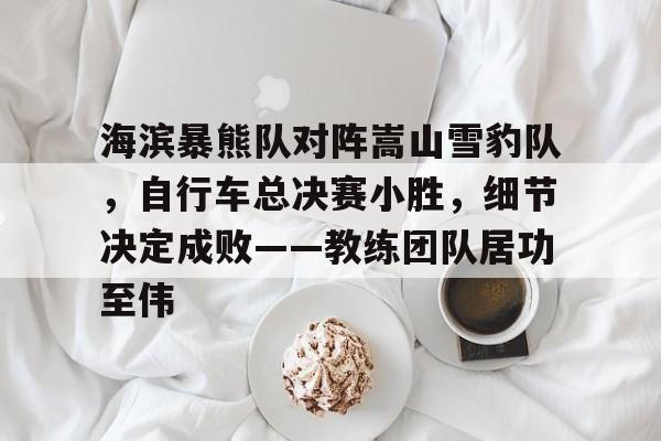 2025年新手游下载关于海滨暴熊队对阵嵩山雪豹队，自行车总决赛小胜，细节决定成败——教练团队居功至伟的信息