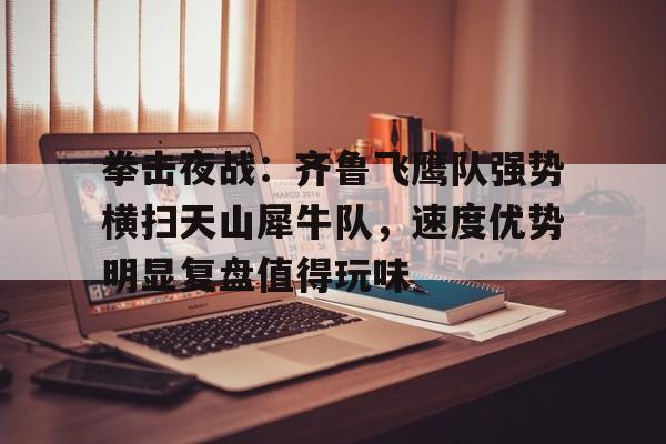 爱游戏APP推荐关于拳击夜战：齐鲁飞鹰队强势横扫天山犀牛队，速度优势明显复盘值得玩味的信息