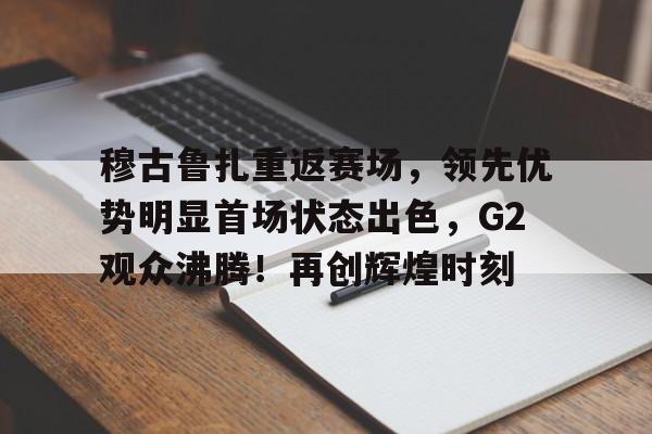 2025热门手游合集关于穆古鲁扎重返赛场，领先优势明显首场状态出色，G2观众沸腾！再创辉煌时刻的信息