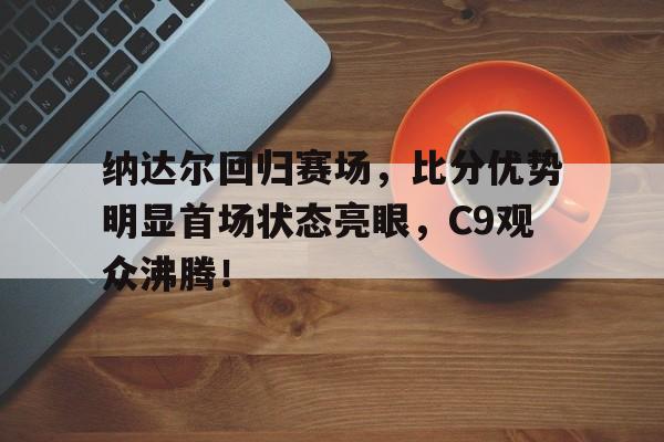 2025年新手游下载纳达尔回归赛场，比分优势明显首场状态亮眼，C9观众沸腾！的简单介绍