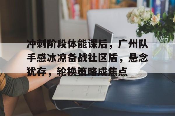 爱游戏官方推荐关于冲刺阶段体能课后，广州队手感冰凉备战社区盾，悬念犹存，轮换策略成焦点的信息