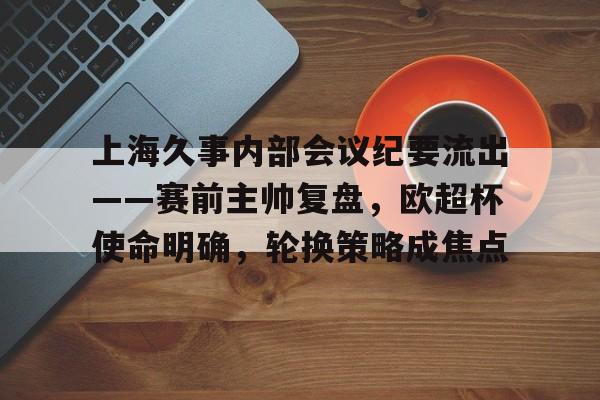 爱游戏热门游戏关于上海久事内部会议纪要流出——赛前主帅复盘，欧超杯使命明确，轮换策略成焦点的信息