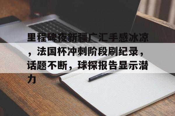里程碑夜新疆广汇手感冰凉，法国杯冲刺阶段刷纪录，话题不断，球探报告显示潜力的简单介绍