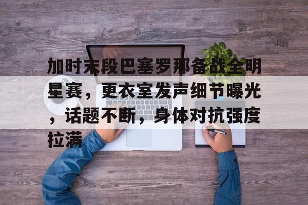 2025年新手游下载加时末段巴塞罗那备战全明星赛，更衣室发声细节曝光，话题不断，身体对抗强度拉满的简单介绍