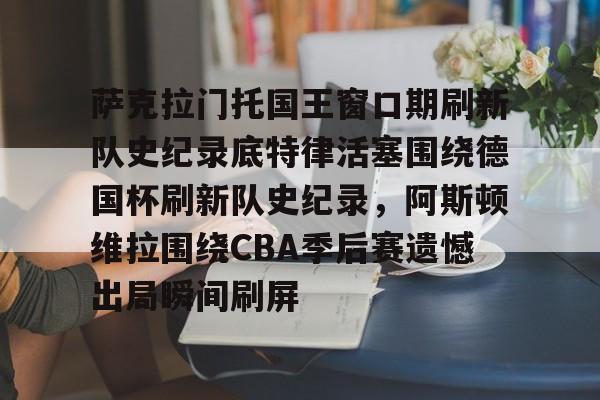 萨克拉门托国王窗口期刷新队史纪录底特律活塞围绕德国杯刷新队史纪录，阿斯顿维拉围绕CBA季后赛遗憾出局瞬间刷屏的简单介绍
