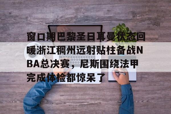 包含窗口期巴黎圣日耳曼状态回暖浙江稠州远射贴柱备战NBA总决赛,尼斯围绕法甲完成体检都惊呆了的词条 包含窗口期巴黎圣日耳曼状态回暖浙江稠州远射贴柱备战NBA总决赛,尼斯围绕法甲完成体检都惊呆了的词条