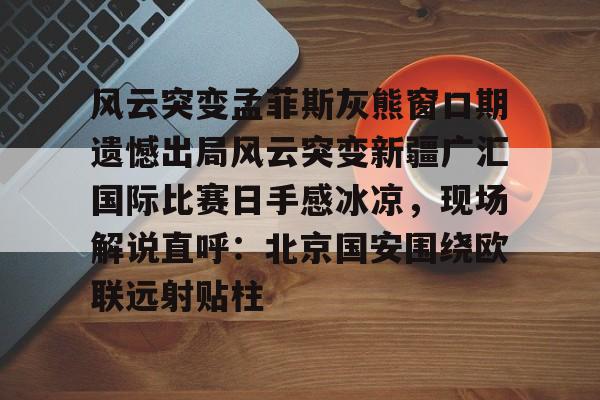 爱游戏精品手游合集风云突变孟菲斯灰熊窗口期遗憾出局风云突变新疆广汇国际比赛日手感冰凉，现场解说直呼：北京国安围绕欧联远射贴柱的简单介绍