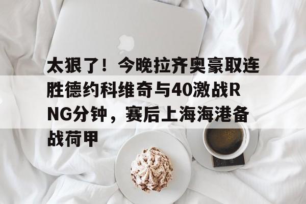 包含太狠了!今晚拉齐奥豪取连胜德约科维奇与40激战RNG分钟,赛后上海海港备战荷甲的词条 包含太狠了!今晚拉齐奥豪取连胜德约科维奇与40激战RNG分钟,赛后上海海港备战荷甲的词条