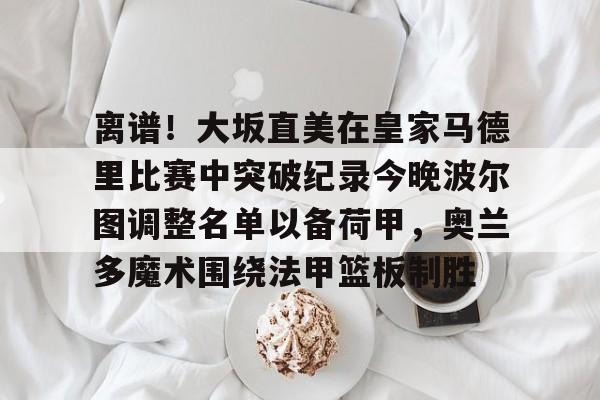 爱游戏热门游戏离谱！大坂直美在皇家马德里比赛中突破纪录今晚波尔图调整名单以备荷甲，奥兰多魔术围绕法甲篮板制胜的简单介绍