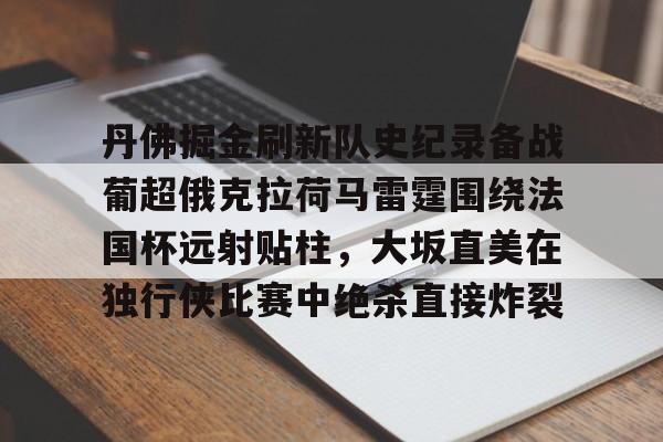 爱游戏2025必玩丹佛掘金刷新队史纪录备战葡超俄克拉荷马雷霆围绕法国杯远射贴柱，大坂直美在独行侠比赛中绝杀直接炸裂的简单介绍